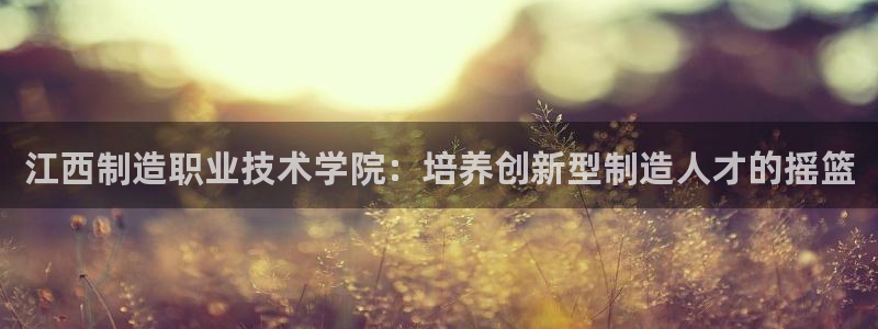 所有彩神购买首页都一样吗：江西制造职业技术学院：培养创新型制造人才的摇篮