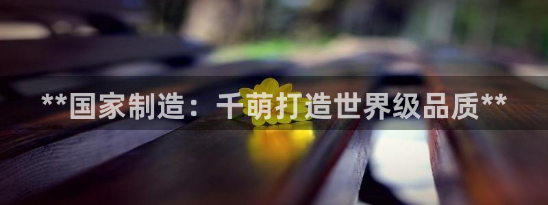 彩神v：**国家制造：千萌打造世界级品质**
