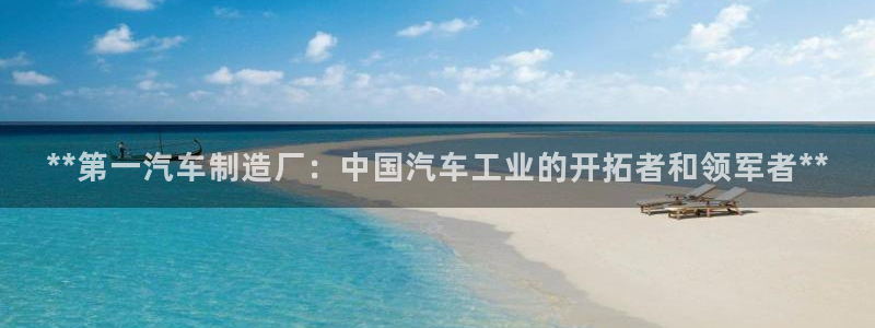 彩神大发cp：**第一汽车制造厂：中国汽车工业的开拓者和领军者**