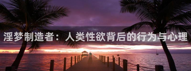 彩神VII购彩中心：淫梦制造者：人类性欲背后的行为与心理
