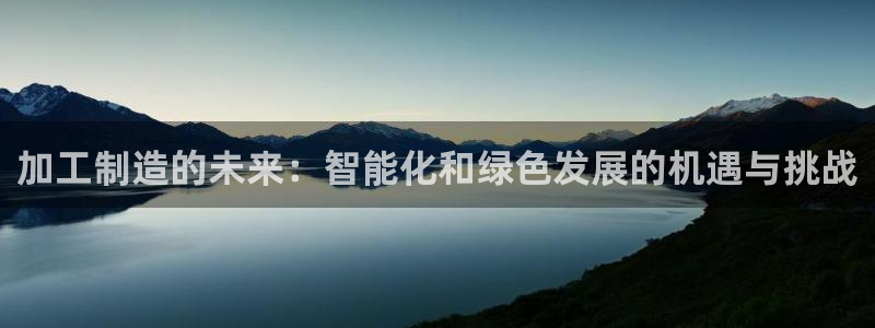 彩神iv争霸购彩大厅：加工制造的未来：智能化和绿色发展的机遇与挑战