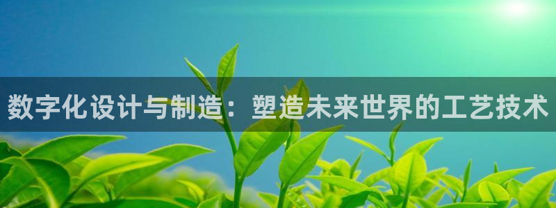 彩神vⅲ下载安装：数字化设计与制造：塑造未来世界的工艺技术