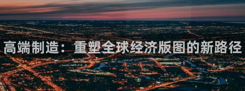 彩神vip购彩大厅在哪：高端制造：重塑全球经济版图的新路径